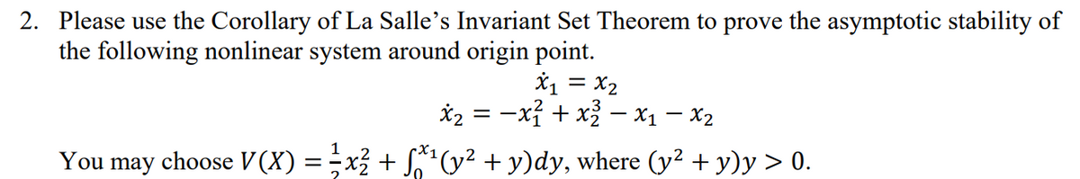 2. Please use the Corollary of La Salle's Invariant Set Theorem to prove the asymptotic stability of
the following nonlinear system around origin point.
*1 = x2
*2 = -xỉ + x – x1 – X2
You may choose V (X) = -x3 + S(y² + y)dy, where (y² + y)y > 0.
