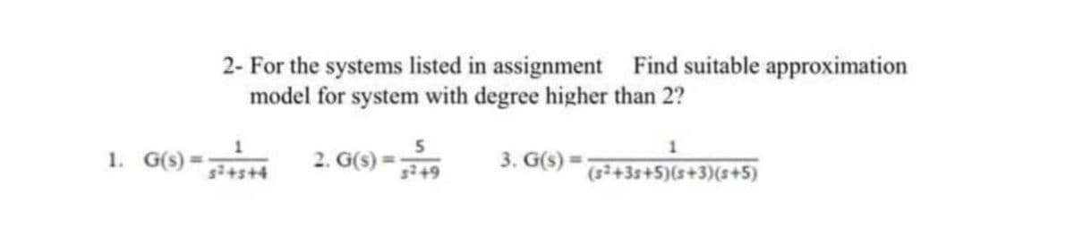 2- For the systems listed in assignment Find suitable approximation
model for system with degree higher than 2?
1. G(s) =
2. G(s)
3. G(s) =
%3D
+s+4
s+9
(+3s+5)(s+3)(s+5)
