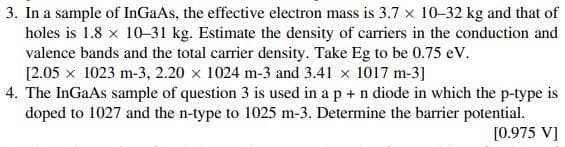 3. In a sample of InGaAs, the effective electron mass is 3.7 x 10-32 kg and that of
holes is 1.8 x 10-31 kg. Estimate the density of carriers in the conduction and
valence bands and the total carrier density. Take Eg to be 0.75 eV.
[2.05 x 1023 m-3, 2.20 x 1024 m-3 and 3.41 x 1017 m-3]
4. The InGaAs sample of question 3 is used in a p + n diode in which the p-type is
doped to 1027 and the n-type to 1025 m-3. Determine the barrier potential.
[0.975 V]
