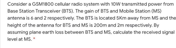 Consider a GSM1800 cellular radio system with 10W transmitted power from
Base Station Transceiver (BTS). The gain of BTS and Mobile Station (MS)
antenna is 6 and 2 respectively. The BTS is located 5Km away from MS and the
height of the antenna for BTS and MS is 200m and 2m respectively. By
assuming plane earth loss between BTS and MS, calculate the received signal
level at MS. *
