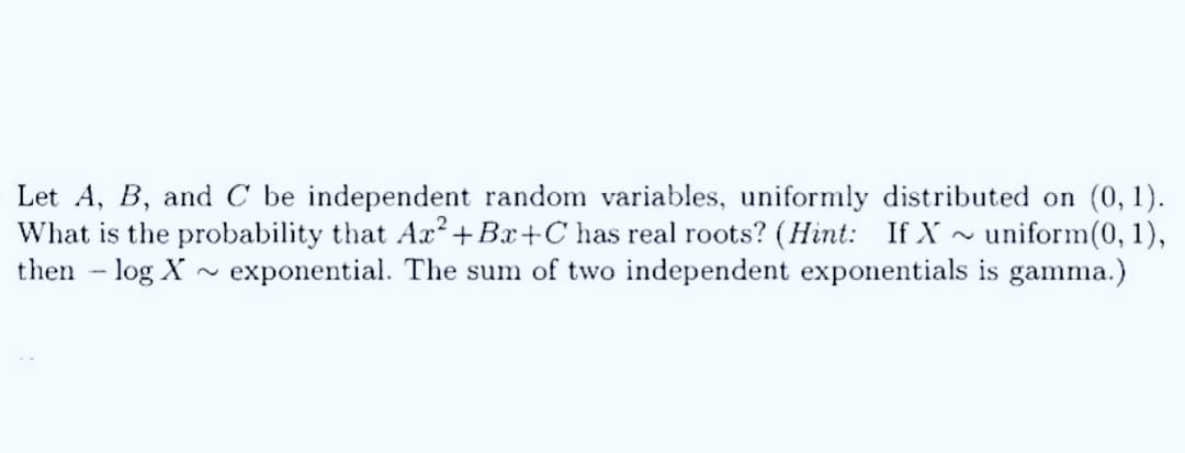 Let A, B, and C be independent random variables, uniformly distributed on (0,1).
~
What is the probability that Ax² +Ba+C has real roots? (Hint: If X
then - log X
uniform(0, 1),
exponential. The sum of two independent exponentials is gamma.)
~