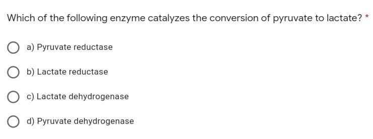 Which of the following enzyme catalyzes the conversion of pyruvate to lactate? *
Oa) Pyruvate reductase
Ob) Lactate reductase
O c) Lactate dehydrogenase
Od) Pyruvate dehydrogenase