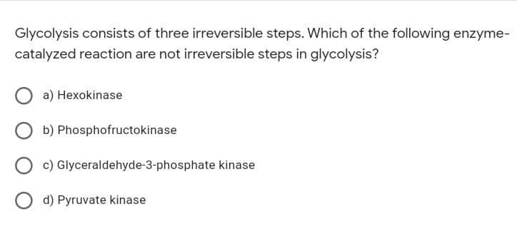 Glycolysis consists of three irreversible steps. Which of the following enzyme-
catalyzed reaction are not irreversible steps in glycolysis?
a) Hexokinase
Ob) Phosphofructokinase
Oc) Glyceraldehyde-3-phosphate kinase
Od) Pyruvate kinase