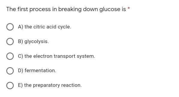 The first process in breaking down glucose is *
OA) the citric acid cycle.
B) glycolysis.
OC) the electron transport system.
OD) fermentation.
OE) the preparatory reaction.