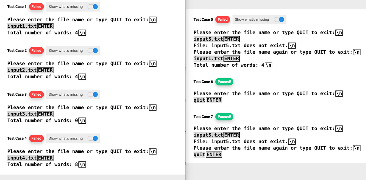 Test Case 1 Failed Show what's missing
Please enter the file name or type QUIT to exit: \n
input1.txt ENTER
Total number of words: 4\n
Test Case 2 Failed Show what's missing
Please enter the file name or type QUIT to exit: \n
input2.txt ENTER
Total number of words: 4\n
Test Case 3 Failed Show what's missing
Please enter the file name or type QUIT to exit: \n
input3.txt ENTER
Total number of words: 0\n
Test Case 4 Failed Show what's missing
Please enter the file name or type QUIT to exit: \n
input4.txt ENTER
Total number of words: 8\n
Test Case 5 Failed Show what's missing
Please enter the file name or type QUIT to exit: \n
inputs.txt ENTER
File: input5.txt does not exist.\n
Please enter the file name again or type QUIT to exit: \n
input1.txt ENTER
Total number of words: 4\n
Test Case 6 Passed!
Please enter the file name or type QUIT to exit: \n
qUit ENTER
Test Case 7 Passed!
Please enter the file name or type QUIT to exit: \n
input5.txt ENTER
File: input5.txt does not exist.\n
Please enter the file name again or type QUIT to exit: \n
quIt ENTER