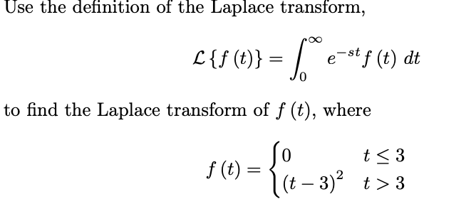 Use the definition of the Laplace transform,
L{f (t)} = | e-st f (t) dt
to find the Laplace transform of f (t), where
So
f (t) =
(t – 3)? t> 3
t< 3
