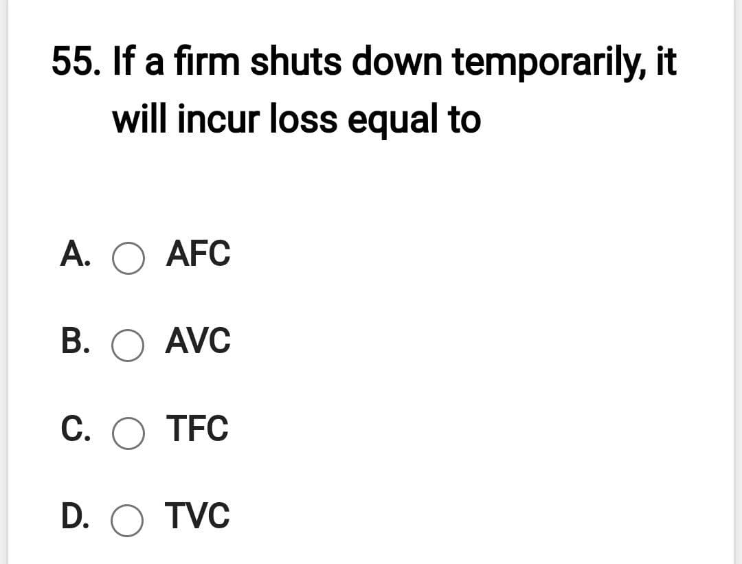 55. If a firm shuts down temporarily, it
will incur loss equal to
A. O AFC
В. О AVC
С. О ТFC
D. O TVC
