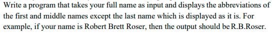 Write a program that takes your full name as input and displays the abbreviations of
the first and middle names except the last name which is displayed as it is. For
example, if your name is Robert Brett Roser, then the output should be R.B.Roser.
