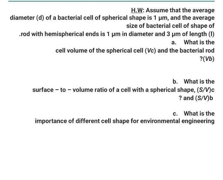 H.W: Assume that the average
diameter (d) of a bacterial cell of spherical shape is 1 um, and the average
size of bacterial cell of shape of
.rod with hemispherical ends is 1 um in diameter and 3 pm of length (I)
a. What is the
cell volume of the spherical cell (Vc) and the bacterial rod
?(Vb)
b. What is the
surface - to - volume ratio of a cell with a spherical shape, (S/V)c
? and (S/V)b
c. What is the
importance of different cell shape for environmental engineering
