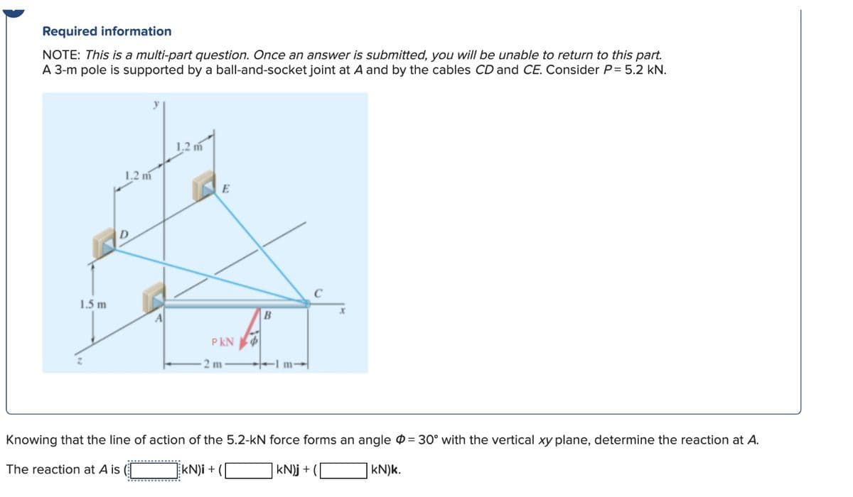 Required information
NOTE: This is a multi-part question. Once an answer is submitted, you will be unable to return to this part.
A 3-m pole is supported by a ball-and-socket joint at A and by the cables CD and CE. Consider P= 5.2 kN.
1.5 m
1.2 m
The reaction at A is
1.2 m
E
PKN
2 m
B
-1m-
C
Knowing that the line of action of the 5.2-kN force forms an angle = 30° with the vertical xy plane, determine the reaction at A.
kN)i +
kN)j +
kN)k.