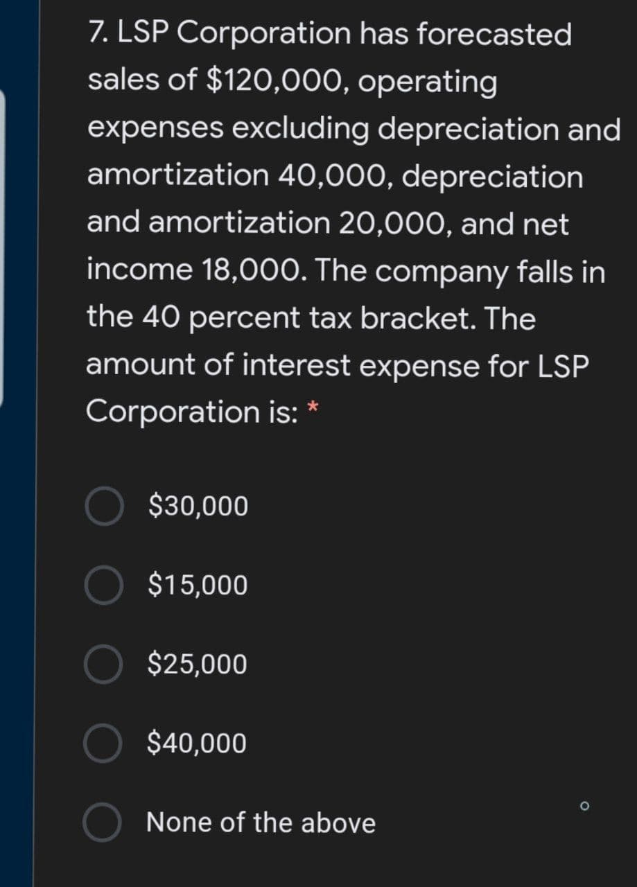 7. LSP Corporation has forecasted
sales of $120,000, operating
expenses excluding depreciation and
amortization 40,000, depreciation
and amortization 20,000, and net
income 18,000. The company falls in
the 40 percent tax bracket. The
amount of interest expense for LSP
Corporation is: *
$30,000
O $15,000
$25,000
$40,000
None of the above
