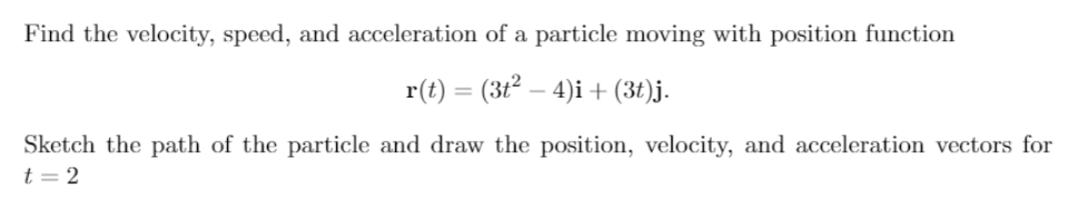 Find the velocity, speed, and acceleration of a particle moving with position function
r(t) = (3t² – 4)i + (3t)j.
Sketch the path of the particle and draw the position, velocity, and acceleration vectors for
t = 2
