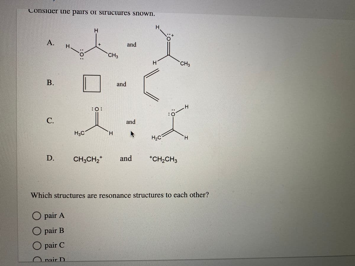 Consider tne pairs oI SIruciures snown.
H.
H.
А.
and
H.
CH3
CH3
В.
and
H.
:O:
and
H3C
H.
H2C
D.
CH3CH,*
and
*CH2CH3
Which structures are resonance structures to each other?
pair A
pair B
pair C
nair D
:O:
C.
