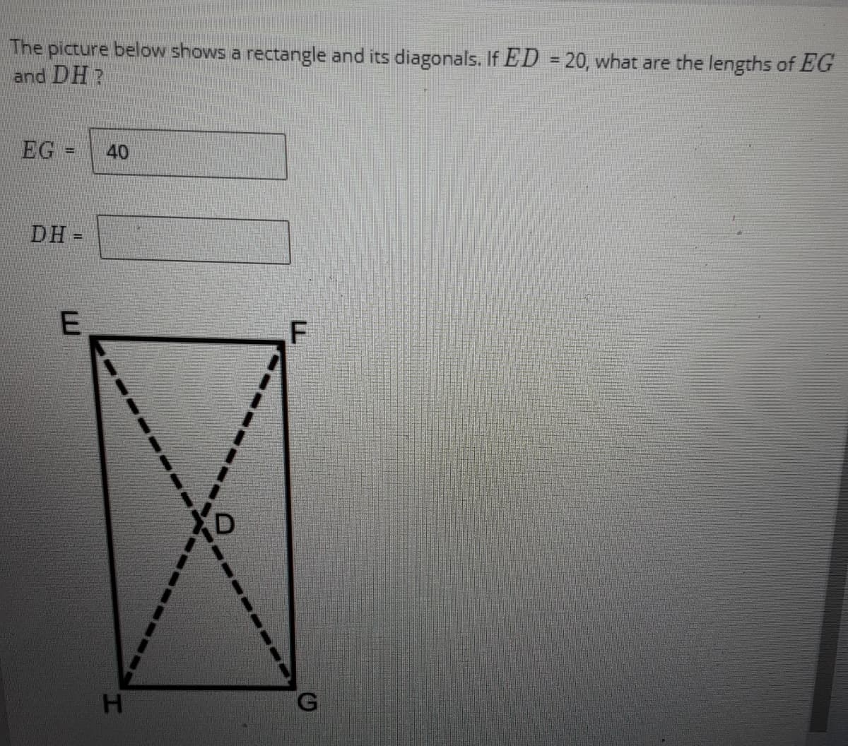 The picture below shows a rectangle and its diagonals. If ED = 20, what are the lengths of EG
and DH?
%3D
EG
40
%3D
DH =
H.
