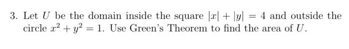 3. Let U be the domain inside the square a| + ]y| = 4 and outside the
circle x? + y? = 1. Use Green's Theorem to find the area of U.
