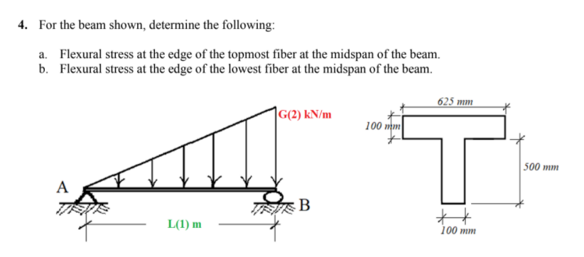 4. For the beam shown, determine the following:
a. Flexural stress at the edge of the topmost fiber at the midspan of the beam.
b. Flexural stress at the edge of the lowest fiber at the midspan of the beam.
625 mm
|G(2) kN/m
100 mm
500 mm
A
态B
L(1) m
100 mm
