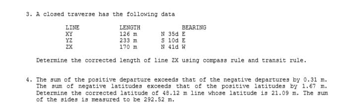3. A closed traverse has the following data
LINE
XY
YZ
LENGTH
126 m
233 m
170 m
BEARING
N 35d E
S 10d E
N 41d W
ZX
Determine the corrected length of line ZX using compass rule and transit rule.
4. The sum of the positive departure exceeds that of the negative departures by 0.31 m.
The sum of negative latitudes exceeds that of the positive latitudes by 1.67 m.
Determine the corrected latitude of 48.12 m line whose latitude is 21.09 m. The sum
of the sides is measured to be 292.52 m.
