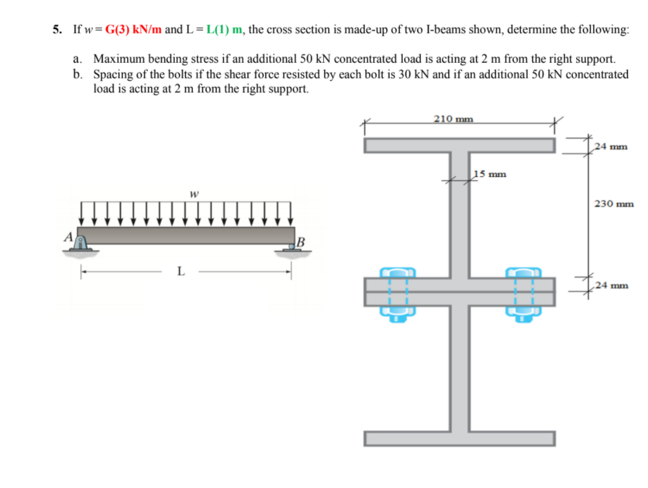 5. If w= G(3) kN/m and L = L(1) m, the cross section is made-up of two I-beams shown, determine the following:
a. Maximum bending stress if an additional 50 kN concentrated load is acting at 2 m from the right support.
b. Spacing of the bolts if the shear force resisted by each bolt is 30 kN and if an additional 50 kN concentrated
load is acting at 2 m from the right support.
210 mm
24 mm
15 mm
w
230 mm
A
L
24 mm
