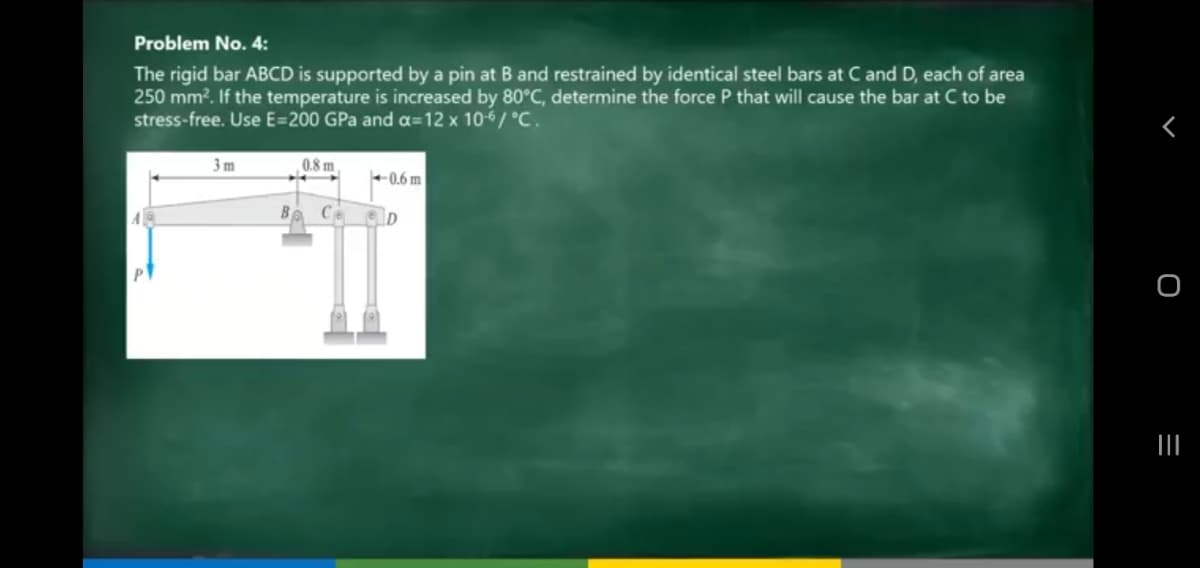 Problem No. 4:
The rigid bar ABCD is supported by a pin at B and restrained by identical steel bars at C and D, each of area
250 mm?. If the temperature is increased by 80°C, determine the force P that will cause the bar at C to be
stress-free. Use E=200 GPa and a=12 x 10-6/ °C.
3 m
0.8 m.
0.6 m
Ba Ce

