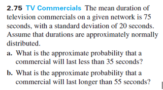 2.75 TV Commercials The mean duration of
television commercials on a given network is 75
seconds, with a standard deviation of 20 seconds.
Assume that durations are approximately normally
distributed.
a. What is the approximate probability that a
commercial will last less than 35 seconds?
b. What is the approximate probability that a
commercial will last longer than 55 seconds?
