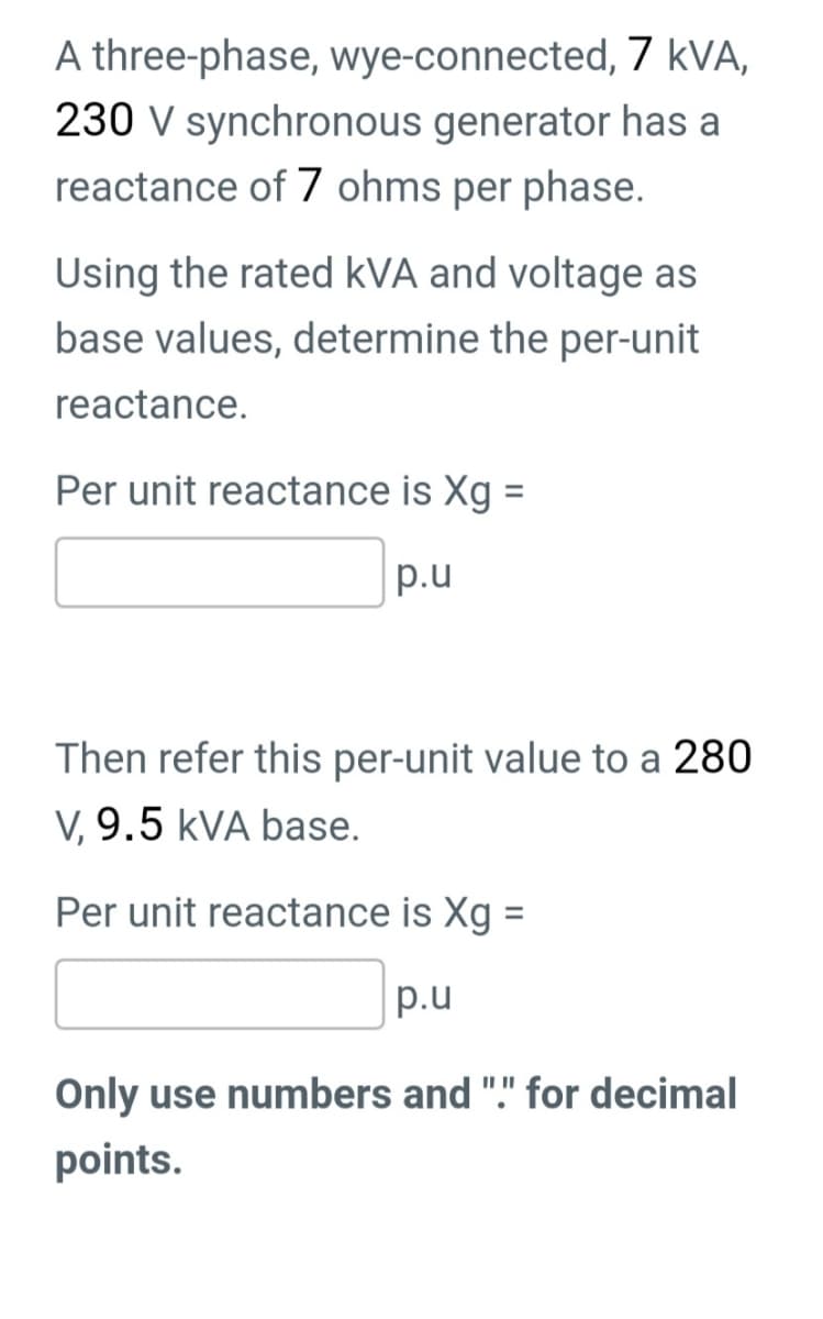A three-phase, wye-connected, 7 kVA,
230 V synchronous generator has a
reactance of 7 ohms per phase.
Using the rated kVA and voltage as
base values, determine the per-unit
reactance.
Per unit reactance is Xg =
p.u
Then refer this per-unit value to a 280
V, 9.5 kVA base.
Per unit reactance is Xg =
p.u
Only use numbers and "." for decimal
points.
