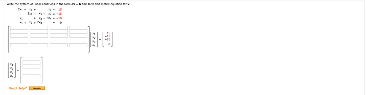 Write the system of linear equations in the form Ax = b and solve this matrix equation for x.
2x1 - x2 +
3x2 - X3 - X4 = -15
X4 =
15
X1
+
X3 - 3x4 = -10
X1 + X2 + 2x3
Need Help?
Read It
