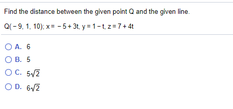Find the distance between the given point Q and the given line.
Q(-9, 1, 10); x = - 5+ 3t, y = 1-t, z = 7+ 4t
O A. 6
О В. 5
OC. 5/2
O D. 6/2
