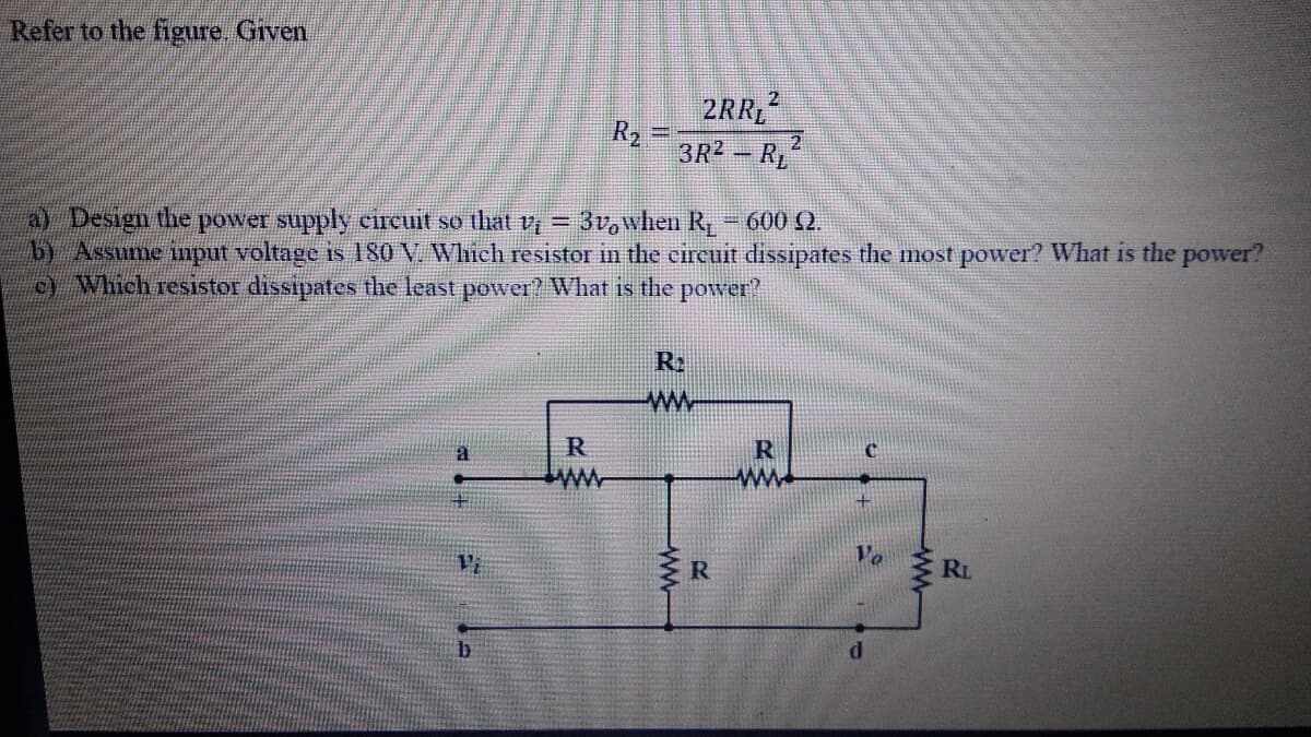 Refer to the figure. Given
2RR
R2 =
3R2 - RL
a) Design the power supply circuit so that y = 3v,when R,-600 Q.
by Assume input voltage is 180 V. Which resistor in the circuit dissipates the most power? What is the power?
c) Which resistor dissipates the least power? What is the power?
R2
ww
R
ww
I RL
14.
ww-
年
ww
