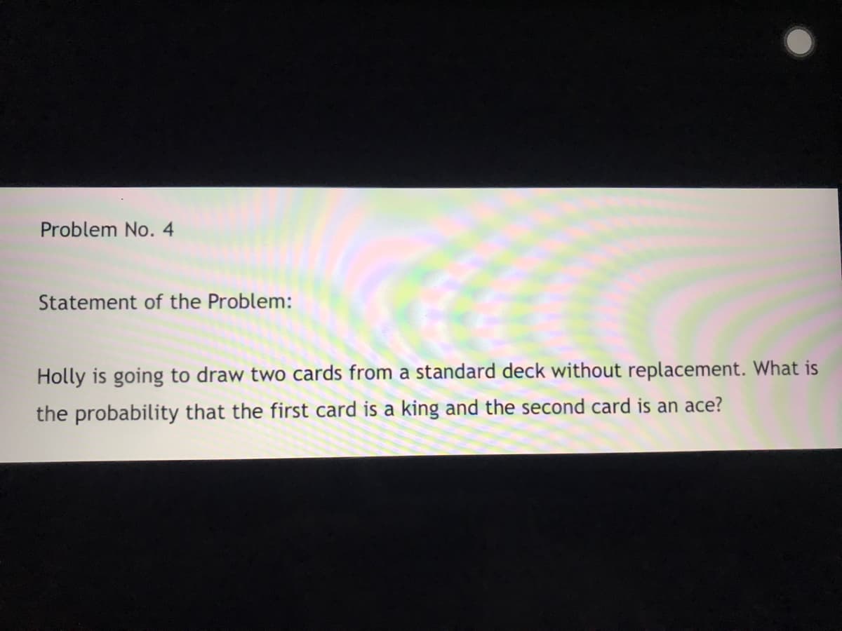 Problem No. 4
Statement of the Problem:
Holly is going to draw two cards from a standard deck without replacement. What is
the probability that the first card is a king and the second card is an ace?
