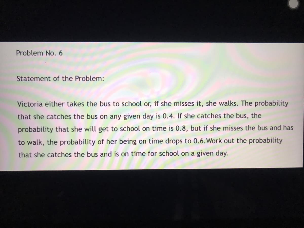 Problem No. 6
Statement of the Problem:
Victoria either takes the bus to school or, if she misses it, she walks. The probability
that she catches the bus on any given day is 0.4. If she catches the bus, the
probability that she will get to school on time is 0.8, but if she misses the bus and has
to walk, the probability of her being on time drops to 0.6. Work out the probability
that she catches the bus and is on time for school on a given day.
