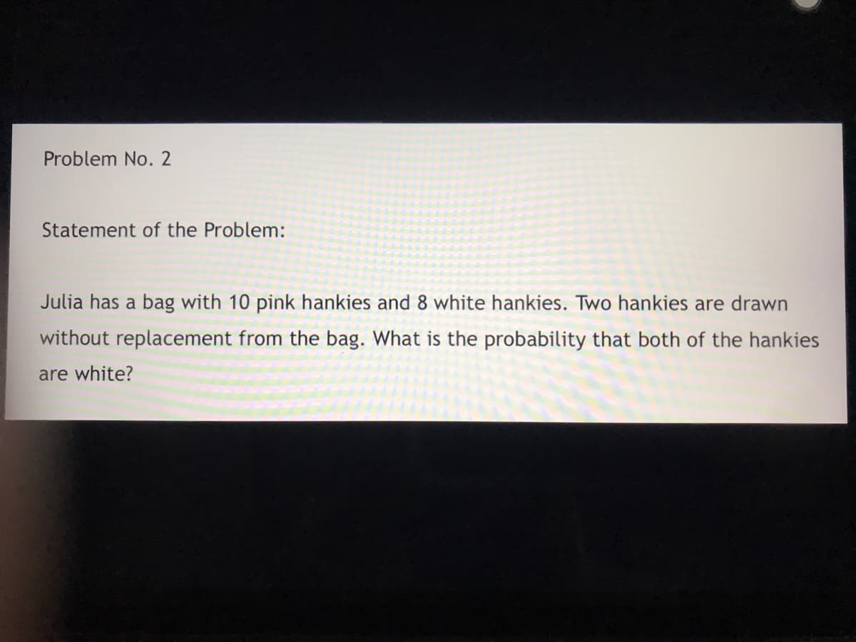 Problem No. 2
Statement of the Problem:
Julia has a bag with 10 pink hankies and 8 white hankies. Two hankies are drawn
without replacement from the bag. What is the probability that both of the hankies
are white?
