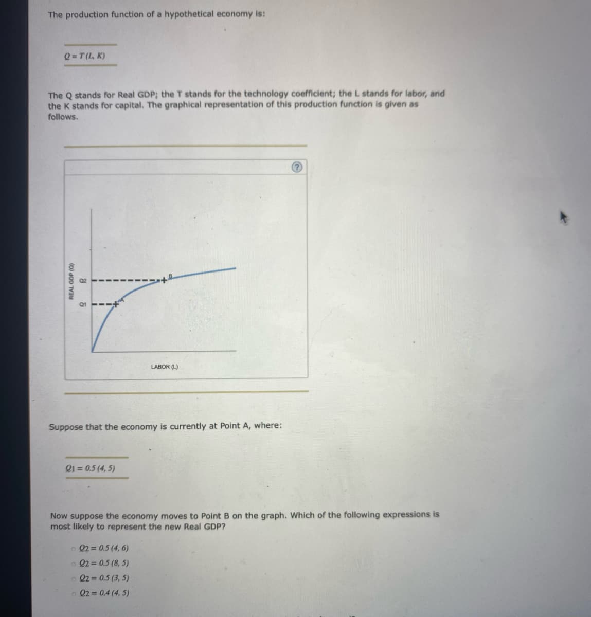 The production function of a hypothetical economy is:
Q=T(L, K)
The Q stands for Real GDP; the T stands for the technology coefficient; the L stands for labor, and
the K stands for capital. The graphical representation of this production function is given as
follows.
(0) OD T
&
Suppose that the economy is currently at Point A, where:
21 = 0.5 (4,5)
LABOR (L)
© 22=0.5 (4, 6)
22=0.5 (8,5)
22=0.5 (3,5)
22= 0.4 (4, 5)
(?)
Now suppose the economy moves to Point B on the graph. Which of the following expressions is
most likely to represent the new Real GDP?