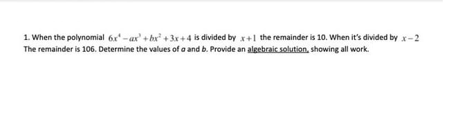 1. When the polynomial 6x -ax' +bx +3x+4 is divided by x+1 the remainder is 10. When it's divided by x-2
The remainder is 106. Determine the values of a and b. Provide an algebraic solution, showing all work.
