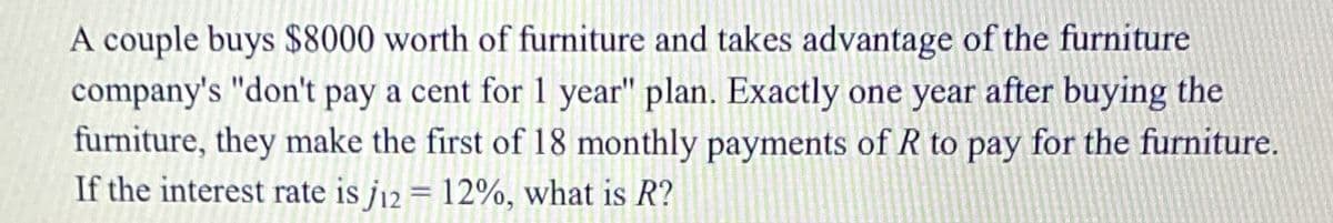 A couple buys $8000 worth of furniture and takes advantage of the furniture
company's "don't pay a cent for 1 year" plan. Exactly one year after buying the
furniture, they make the first of 18 monthly payments of R to pay for the furniture.
If the interest rate is j12 = 12%, what is R?
