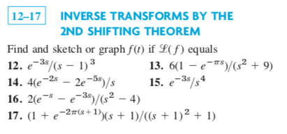 12–17
INVERSE TRANSFORMS BY THE
2ND SHIFTING THEOREM
Find and sketch or graph f(t) if L(f) equals
12. e-38/(s – 1)3
13. 6(1 – e$)/(s² + 9)
- 2e-5$)/s
-2s
-3s
14. 4(e¯
16. 2(e¬s – e-35)/s² – 4)
17. (1 + e¬2#(s+1))(s + 1)/((s + 1)² + 1)
