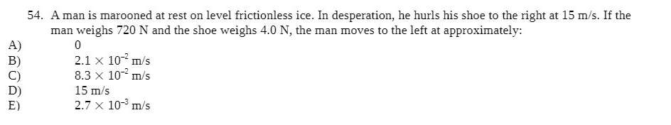 54. A man is marooned at rest on level frictionless ice. In desperation, he hurls his shoe to the right at 15 m/s. If the
man weighs 720N and the shoe weighs 4.0 N, the man moves to the left at approximately:
A)
B)
C)
2.1 x 10- m/s
8.3 x 10- m/s
15 m/s
2.7 x 10-° m/s
E)
