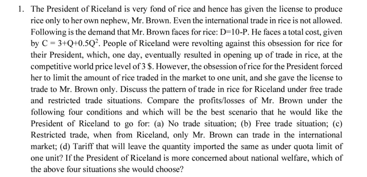 1. The President of Riceland is very fond of rice and hence has given the license to produce
rice only to her own nephew, Mr. Brown. Even the international trade in rice is not allowed.
Following is the demand that Mr. Brown faces for rice: D=10-P. He faces a total cost, given
by C = 3+Q+0.5Q². People of Riceland were revolting against this obsession for rice for
their President, which, one day, eventually resulted in opening up of trade in rice, at the
competitive world price level of 3 $. However, the obsession of rice for the President forced
her to limit the amount of rice traded in the market to one unit, and she gave the license to
trade to Mr. Brown only. Discuss the pattern of trade in rice for Riceland under free trade
and restricted trade situations. Compare the profits/losses of Mr. Brown under the
following four conditions and which will be the best scenario that he would like the
President of Riceland to go for: (a) No trade situation; (b) Free trade situation; (c)
Restricted trade, when from Riceland, only Mr. Brown can trade in the international
market; (d) Tariff that will leave the quantity imported the same as under quota limit of
one unit? If the President of Riceland is more concerned about national welfare, which of
the above four situations she would choose?
