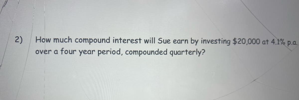 2)
How much compound interest will Sue earn by investing $20,000 at 4.1% p.a.
over a four year period, compounded quarterly?
