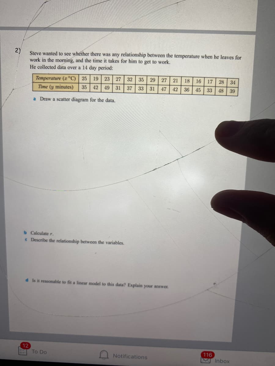 2)
Steve wanted to see whether there was any relationship between the temperature when he leaves for
work in the morning, and the time it takes for him to get to work.
He collected data over a 14 day period:
Temperature (x°C)
25
19 23
27
32 35
29 27
21
18
16
17
28 34
Time (y minutes)
35 42
49 31
37 33
31
47 42
36 45 33
48 39
a Draw a scatter diagram for the data.
b Calculate r.
e Describe the relationship between the variables.
d Is it reasonable to fit a linear model to this data? Explain your answer.
12
116
M Inbox
To Do
Notifications

