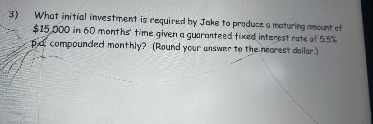 What initial investment is required by Jake to produce a maturing amount of
3)
$15,000 in 60 months' time given a guaranteed fixed interest rate of 5.5%
pal compounded monthly? (Round your answer to the nearest dollar.)
