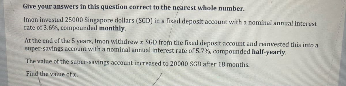 Give your answers in this question correct to the nearest whole number.
Imon invested 25000 Singapore dollars (SGD) in a fixed deposit account with a nominal annual interest
rate of 3.6%, compounded monthly.
At the end of the 5 years, Imon withdrew x SGD from the fixed deposit account and reinvested this into a
super-savings account with a nominal annual interest rate of 5.7%, compounded half-yearly.
The value of the super-savings account increased to 20000 SGD after 18 months.
Find the value of x.
