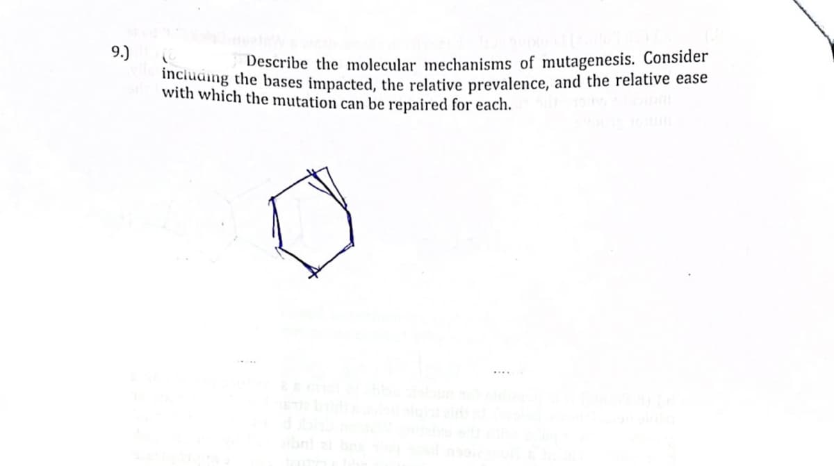 9.)
Describe the molecular mechanisms of mutagenesis. Consider
Inciuding the bases impacted, the relative prevalence, and the relative ease
with which the mutation can be repaired for each.
