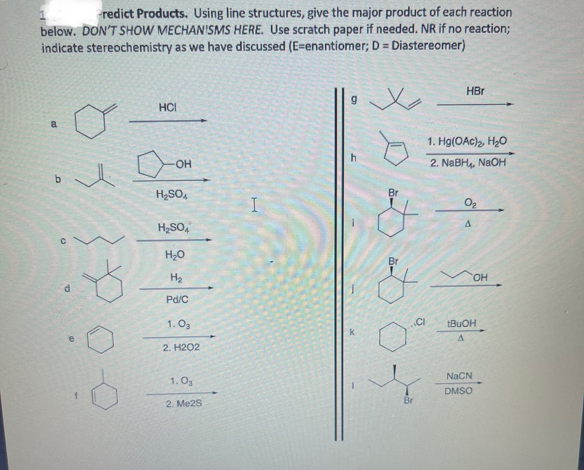redict Products. Using line structures, give the major product of each reaction
below. DON'T SHOW MECHANISMS HERE. Use scratch paper if needed. NR if no reaction;
indicate stereochemistry as we have discussed (E=enantiomer; D = Diastereomer)
HBr
HCI
a
1. Hg(OAc), H20
2. NABH,, NAOH
b.
H2SO4
Br
O2
H2SO,
H2O
Br
H2
HO,
Pd/C
1. O3
.CI
k
e
2. H2O2
NaCN
1. O3
DMSO
f
Br
2. Me2S
