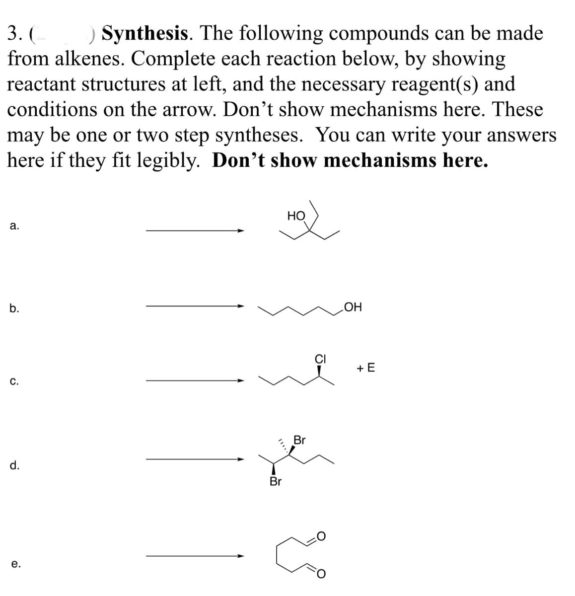 ) Synthesis. The following compounds can be made
from alkenes. Complete each reaction below, by showing
reactant structures at left, and the necessary reagent(s) and
conditions on the arrow. Don't show mechanisms here. These
may be one or two step syntheses. You can write your answers
here if they fit legibly. Don't show mechanisms here.
3. (
НО
а.
b.
HO
CI
+ E
С.
Br
d.
Br
е.
