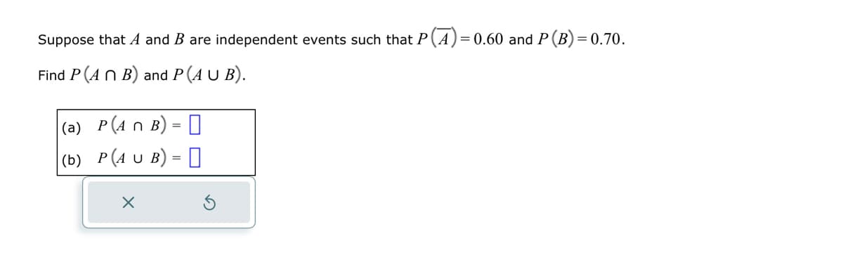 Suppose that A and B are independent events such that P(A) = 0.60 and P (B) = 0.70.
Find P (ANB) and P (A U B).
(a) P(An B) =
(b) P(AUB) =
X
