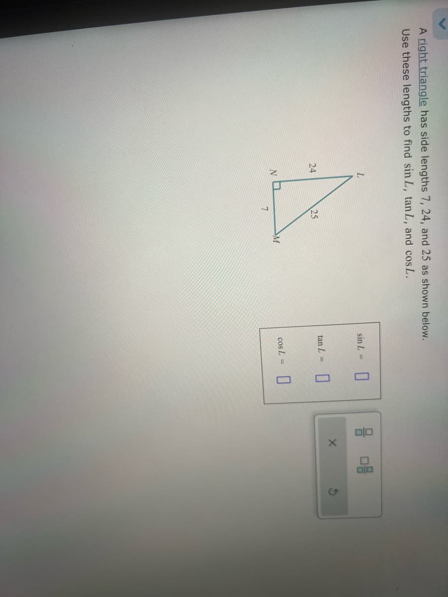 A right triangle has side lengths 7, 24, and 25 as shown below.
Use these lengths to find sin L, tan L, and cos L.
L
24
24
25
NO
M
7
sin L =
tan L =
X
08
cos L =
☐
6