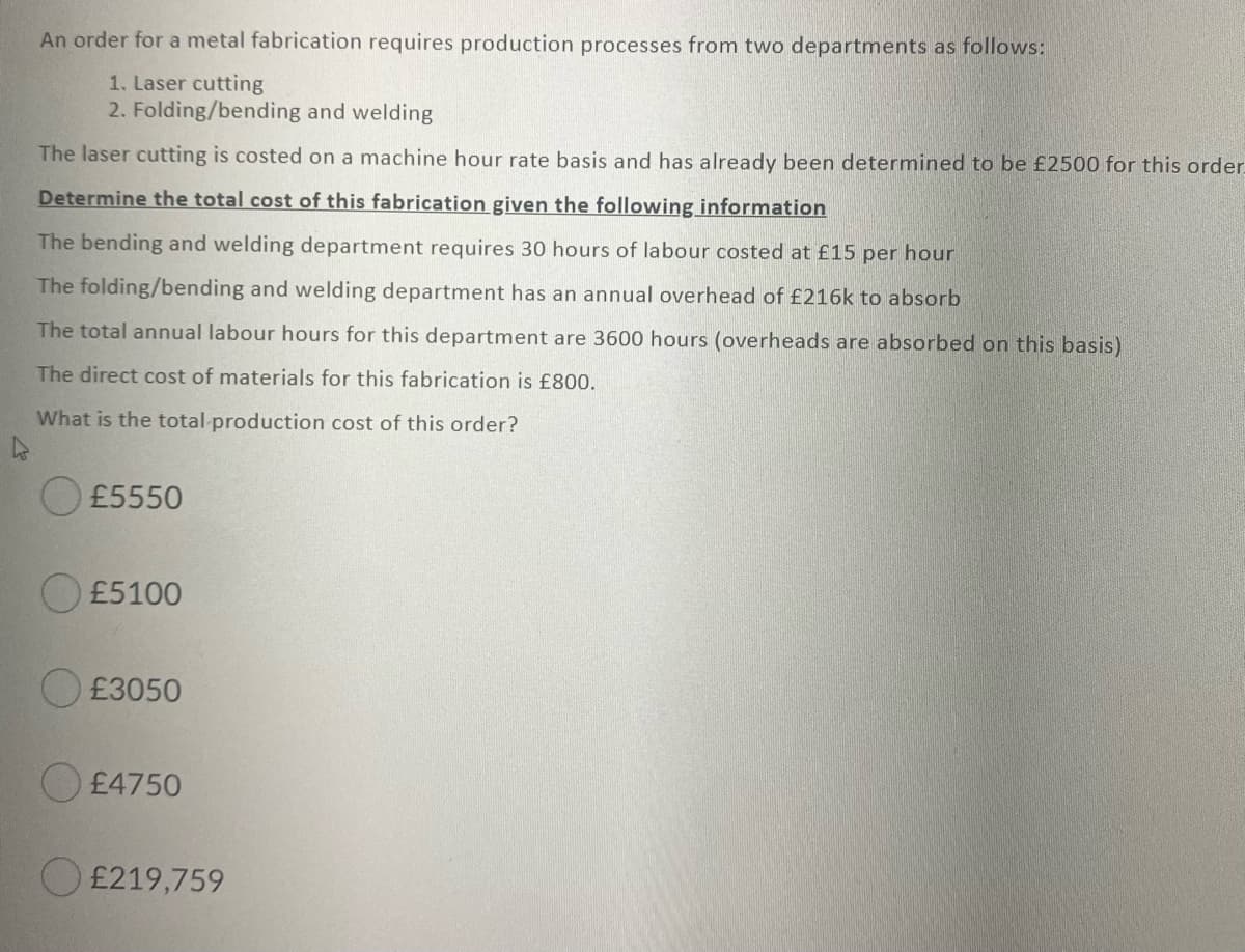 An order for a metal fabrication requires production processes from two departments as follows:
1. Laser cutting
2. Folding/bending and welding
The laser cutting is costed on a machine hour rate basis and has already been determined to be £2500 for this order.
Determine the total cost of this fabrication given the following information
The bending and welding department requires 30 hours of labour costed at £15 per hour
The folding/bending and welding department has an annual overhead of £216k to absorb
The total annual labour hours for this department are 3600 hours (overheads are absorbed on this basis)
The direct cost of materials for this fabrication is £800.
What is the total production cost of this order?
O£5550
O £5100
O £3050
O £4750
O £219,759
