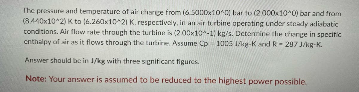 The pressure and temperature of air change from (6.5000x10^0) bar to (2.000x10^0) bar and from
(8.440x10^2) K to (6.260x10^2) K, respectively, in an air turbine operating under steady adiabatic
conditions. Air flow rate through the turbine is (2.00x10^-1) kg/s. Determine the change in specific
enthalpy of air as it flows through the turbine. Assume Cp = 1005 J/kg-K and R = 287 J/kg-K.
Answer should be in J/kg with three significant figures.
Note: Your answer is assumed to be reduced to the highest power possible.
