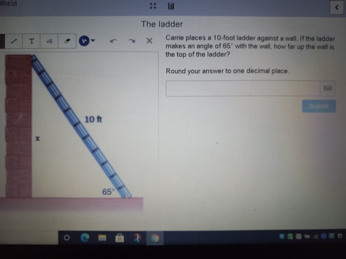 World
The ladder
Carrie places a 10-foot ladder against a wall. If the ladder
makes an angle of 65° with the wall, how far up the wall is
the top of the ladder?
Vi
Round your answer to one decimal place.
Submit
10 ft
65°
WROwA布甲e
EEE
