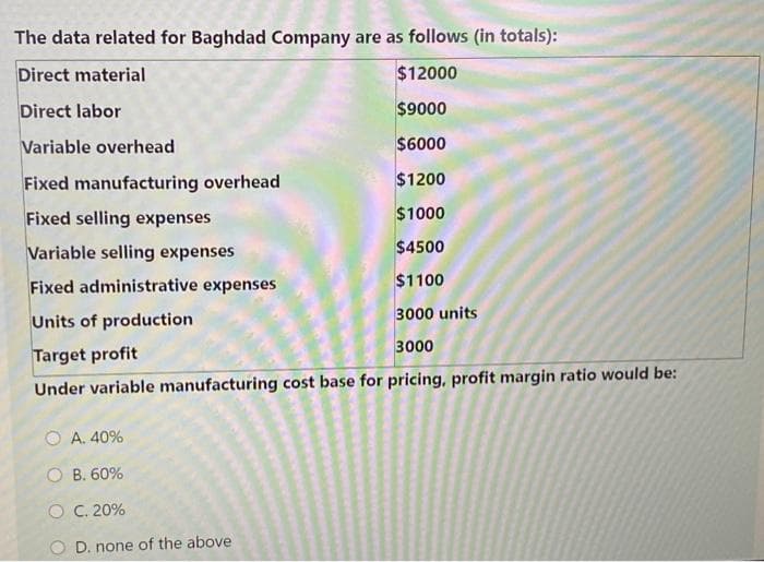 The data related for Baghdad Company are as follows (in totals):
Direct material
$12000
Direct labor
$9000
Variable overhead
$6000
Fixed manufacturing overhead
$1200
Fixed selling expenses
$1000
Variable selling expenses
$4500
$1100
Fixed administrative expenses
Units of production
3000 units
3000
Target profit
Under variable manufacturing cost base for pricing, profit margin ratio would be:
O A. 40%
O B. 60%
O C. 20%
O D. none of the above
